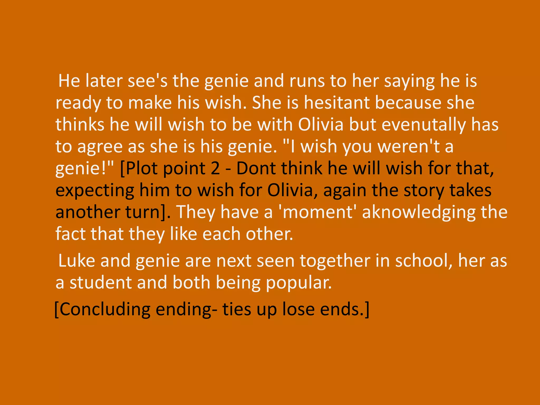 He later see's the genie and runs to her saying he is ready to make his wish. She is hesitant because she thinks he will wish to be with Olivia but evenutally has to agree as she is his genie. "I wish you weren't a genie!" [Plot point 2 - Dont think he will wish for that, expecting him to wish for Olivia, again the story takes another turn]. They have a 'moment' aknowledging the fact that they like each other.      Luke and genie are next seen together in school, her as a student and both being popular.    [Concluding ending- ties up lose ends.]