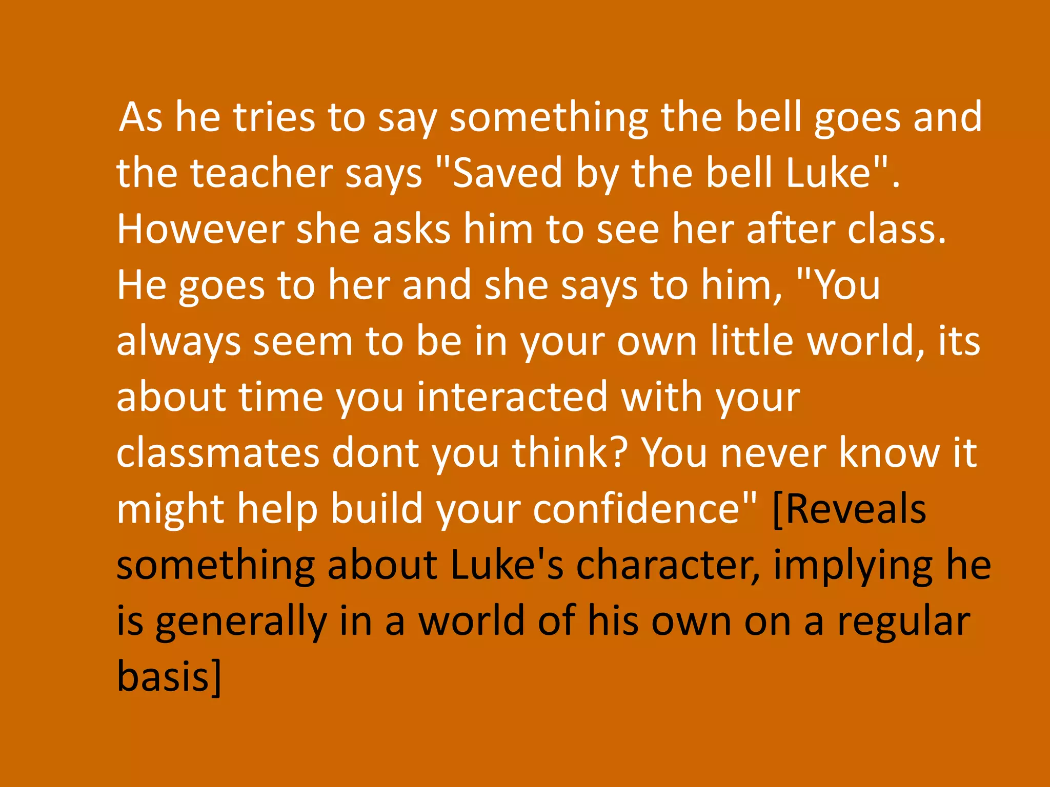 As he tries to say something the bell goes and the teacher says "Saved by the bell Luke". However she asks him to see her after class. He goes to her and she says to him, "You always seem to be in your own little world, its about time you interacted with your classmates dont you think? You never know it might help build your confidence" [Reveals something about Luke's character, implying he is generally in a world of his own on a regular basis] 