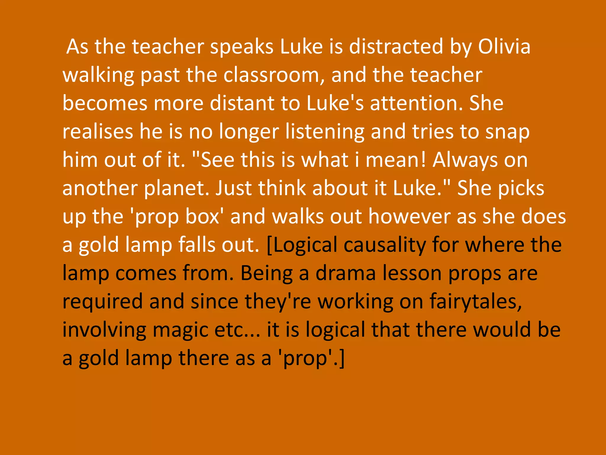 As the teacher speaks Luke is distracted by Olivia walking past the classroom, and the teacher becomes more distant to Luke's attention. She realises he is no longer listening and tries to snap him out of it. "See this is what i mean! Always on another planet. Just think about it Luke." She picks up the 'prop box' and walks out however as she does a gold lamp falls out. [Logical causality for where the lamp comes from. Being a drama lesson props are required and since they're working on fairytales, involving magic etc... it is logical that there would be a gold lamp there as a 'prop'.] 