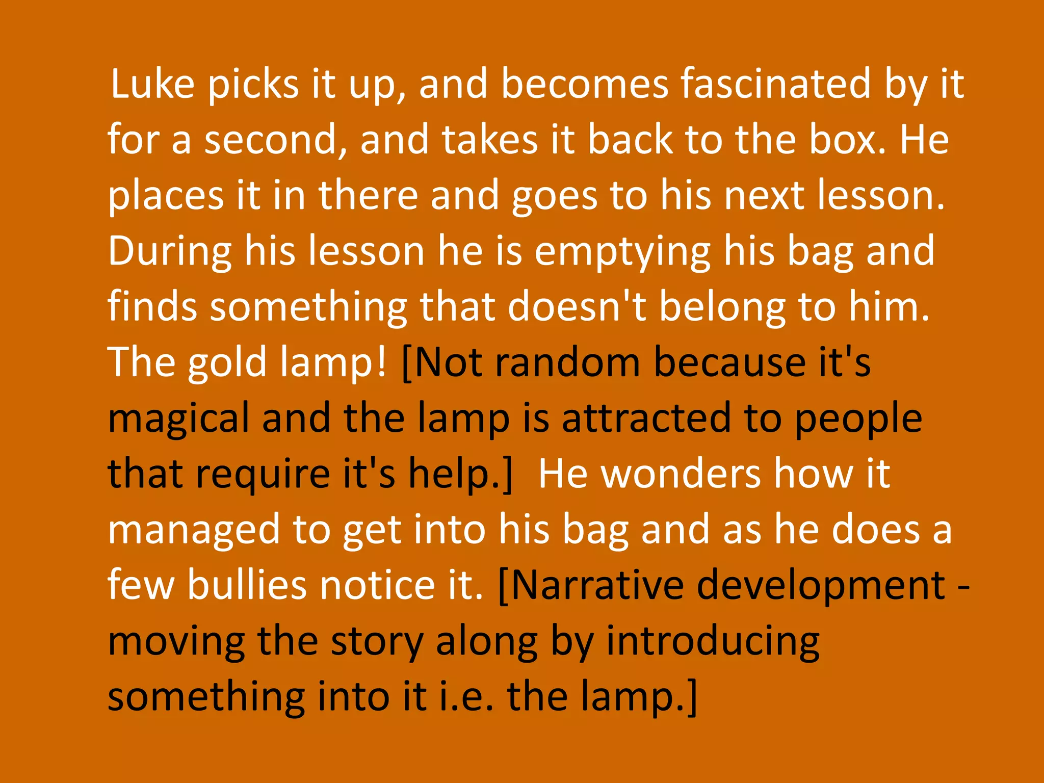 Luke picks it up, and becomes fascinated by it for a second, and takes it back to the box. He places it in there and goes to his next lesson. During his lesson he is emptying his bag and finds something that doesn't belong to him. The gold lamp! [Not random because it's magical and the lamp is attracted to people that require it's help.]  He wonders how it managed to get into his bag and as he does a few bullies notice it. [Narrative development - moving the story along by introducing something into it i.e. the lamp.] 
