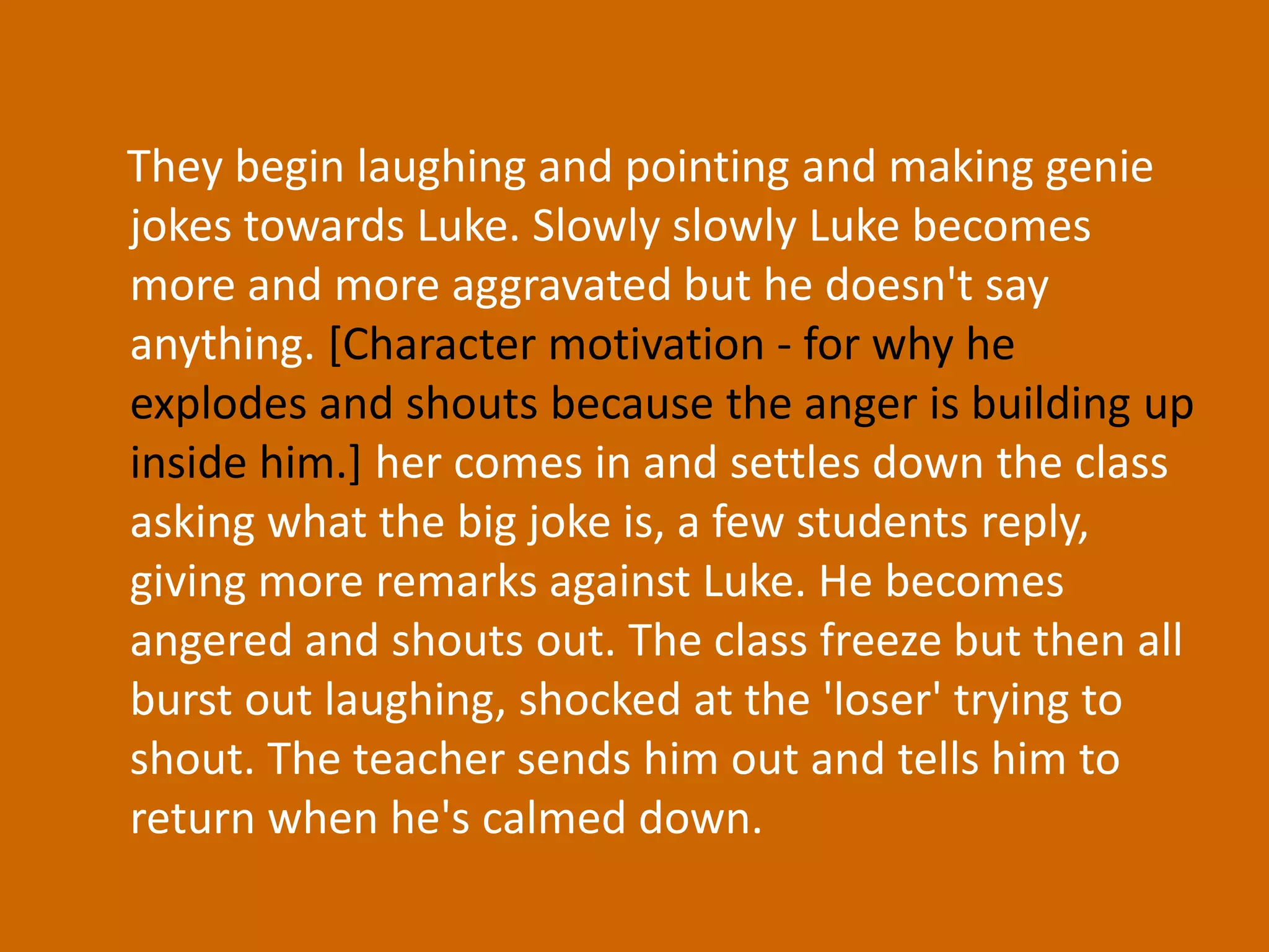 They begin laughing and pointing and making genie jokes towards Luke. Slowly slowly Luke becomes more and more aggravated but he doesn't say anything. [Character motivation - for why he explodes and shouts because the anger is building up inside him.] her comes in and settles down the class asking what the big joke is, a few students reply, giving more remarks against Luke. He becomes angered and shouts out. The class freeze but then all burst out laughing, shocked at the 'loser' trying to shout. The teacher sends him out and tells him to return when he's calmed down.