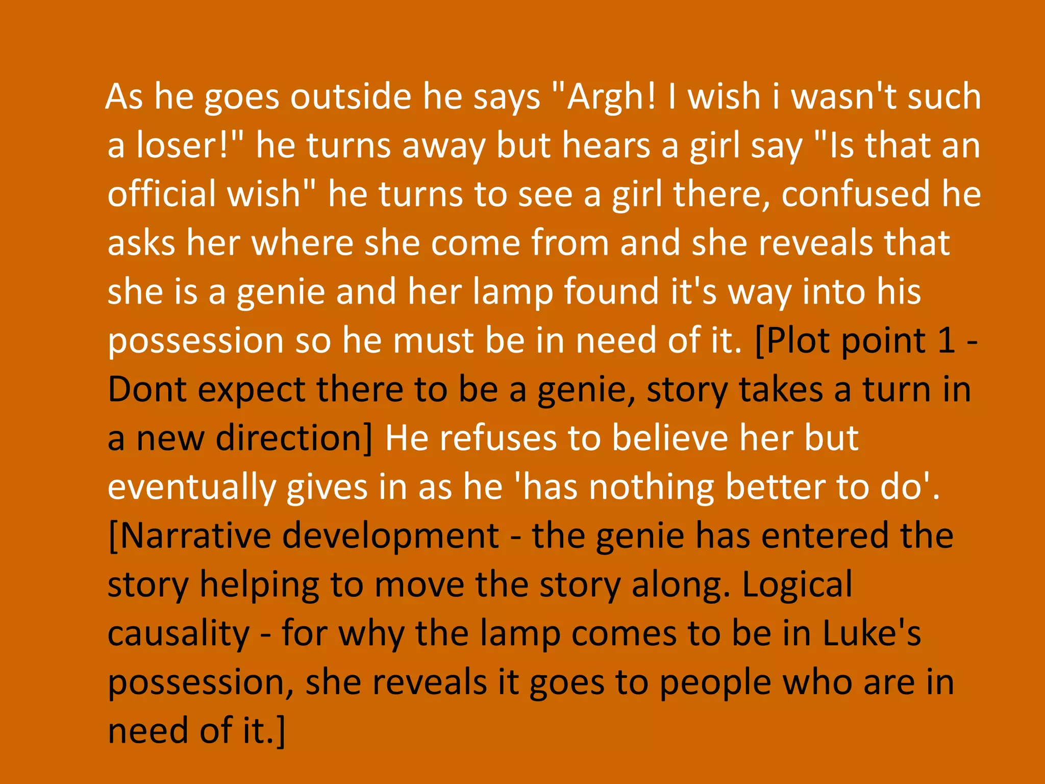     As he goes outside he says "Argh! I wish i wasn't such a loser!" he turns away but hears a girl say "Is that an official wish" he turns to see a girl there, confused he asks her where she come from and she reveals that she is a genie and her lamp found it's way into his possession so he must be in need of it. [Plot point 1 - Dont expect there to be a genie, story takes a turn in a new direction]He refuses to believe her but eventually gives in as he 'has nothing better to do'. [Narrative development - the genie has entered the story helping to move the story along. Logical causality - for why the lamp comes to be in Luke's possession, she reveals it goes to people who are in need of it.]