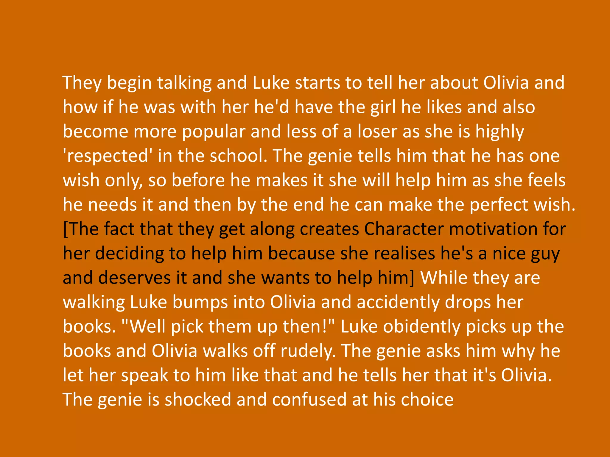 They begin talking and Luke starts to tell her about Olivia and how if he was with her he'd have the girl he likes and also become more popular and less of a loser as she is highly 'respected' in the school. The genie tells him that he has one wish only, so before he makes it she will help him as she feels he needs it and then by the end he can make the perfect wish. [The fact that they get along creates Character motivation for her deciding to help him because she realises he's a nice guy and deserves it and she wants to help him] While they are walking Luke bumps into Olivia and accidently drops her books. "Well pick them up then!" Luke obidently picks up the books and Olivia walks off rudely. The genie asks him why he let her speak to him like that and he tells her that it's Olivia. The genie is shocked and confused at his choice