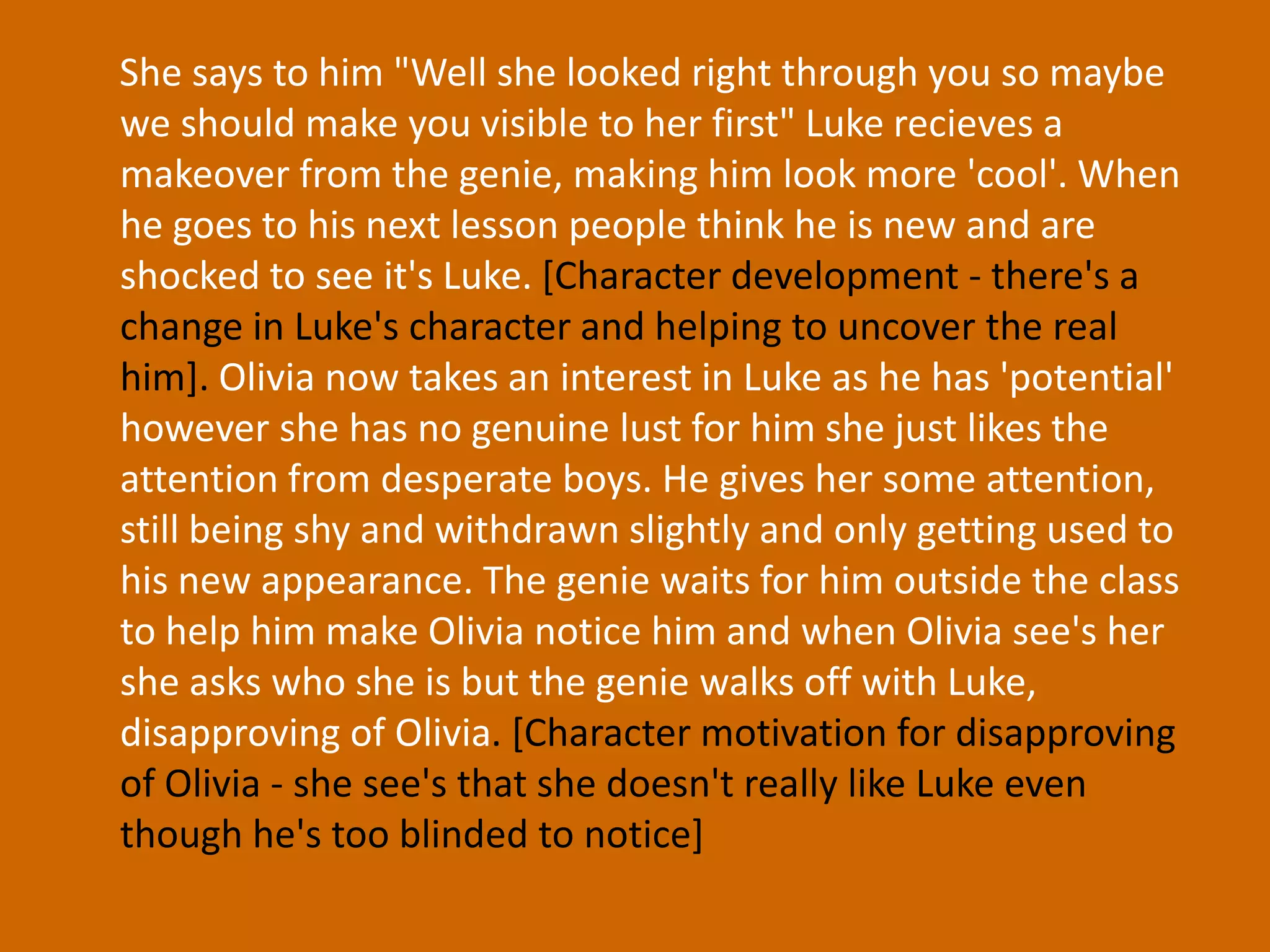She says to him "Well she looked right through you so maybe we should make you visible to her first" Luke recieves a makeover from the genie, making him look more 'cool'. When he goes to his next lesson people think he is new and are shocked to see it's Luke. [Character development - there's a change in Luke's character and helping to uncover the real him].Olivia now takes an interest in Luke as he has 'potential' however she has no genuine lust for him she just likes the attention from desperate boys. He gives her some attention, still being shy and withdrawn slightly and only getting used to his new appearance. The genie waits for him outside the class to help him make Olivia notice him and when Olivia see's her she asks who she is but the genie walks off with Luke, disapproving of Olivia. [Character motivation for disapproving of Olivia - she see's that she doesn't really like Luke even though he's too blinded to notice]