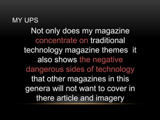 MY UPS
Not only does my magazine
concentrate on traditional
technology magazine themes it
also shows the negative
dangerous sides of technology
that other magazines in this
genera will not want to cover in
there article and imagery
 