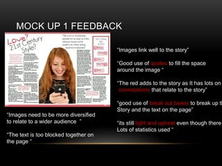 MOCK UP 1 FEEDBACK
Images link well to the story
Good use of quotes to fill the space
around the image 
The red adds to the story as It has lots on
connotations that relate to the story
good use of break out boxes to break up th
Story and the text on the page
its still light and upbeat even though there
Lots of statistics used 
Images need to be more diversified
to relate to a wider audience 
The text is too blocked together on
the page 
 