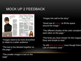 MOCK UP 2 FEEDBACK
Images link well to the story
Good use of quotes to fill the space
around the image 
The different shades of the color complem
each other on the page 
The fonts you have chosen for the magazi
Easy and simple to read 
its still light and upbeat even though there
Lots of statistics used 
Images need to be more diversified
to relate to a wider audience 
The text is too blocked together on
the page 
The smaller images is lost on the
page
 