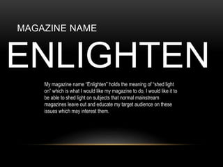 MAGAZINE NAME
ENLIGHTEN
My magazine name Enlighten holds the meaning of shed light
on which is what I would like my magazine to do, I would like it to
be able to shed light on subjects that normal mainstream
magazines leave out and educate my target audience on these
issues which may interest them.
 