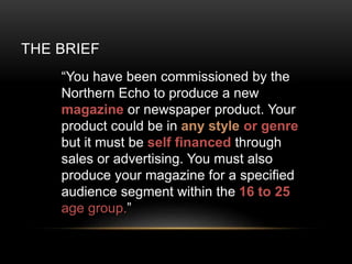 THE BRIEF
You have been commissioned by the
Northern Echo to produce a new
magazine or newspaper product. Your
product could be in any style or genre
but it must be self financed through
sales or advertising. You must also
produce your magazine for a specified
audience segment within the 16 to 25
age group.
 