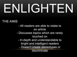 THE AIMS
- All readers are able to relate to
an article
- Discusses topics which are rarely
touched on
- In-depth and understandable to
bright and intelligent readers
- Doesnt create stereotypes or
discriminate
ENLIGHTEN
 