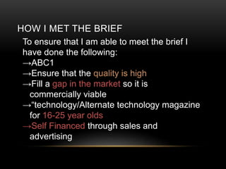 HOW I MET THE BRIEF
To ensure that I am able to meet the brief I
have done the following:
ABC1
Ensure that the quality is high
Fill a gap in the market so it is
commercially viable
technology/Alternate technology magazine
for 16-25 year olds
Self Financed through sales and
advertising
 