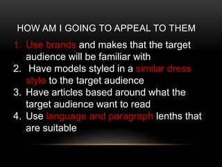 HOW AM I GOING TO APPEAL TO THEM
1. Use brands and makes that the target
audience will be familiar with
2. Have models styled in a similar dress
style to the target audience
3. Have articles based around what the
target audience want to read
4. Use language and paragraph lenths that
are suitable
 