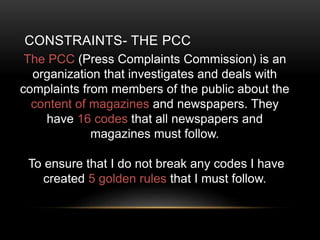 CONSTRAINTS- THE PCC
The PCC (Press Complaints Commission) is an
organization that investigates and deals with
complaints from members of the public about the
content of magazines and newspapers. They
have 16 codes that all newspapers and
magazines must follow.
To ensure that I do not break any codes I have
created 5 golden rules that I must follow.
 