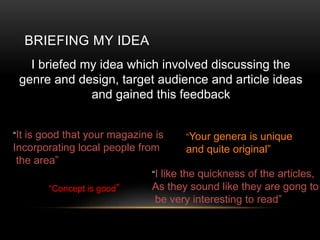 BRIEFING MY IDEA
I briefed my idea which involved discussing the
genre and design, target audience and article ideas
and gained this feedback
It is good that your magazine is
Incorporating local people from
the area
Your genera is unique
and quite original
Concept is good
I like the quickness of the articles,
As they sound like they are gong to
be very interesting to read
 