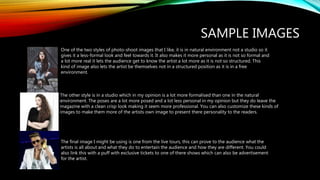 SAMPLE IMAGES
One of the two styles of photo-shoot images that I like, it is in natural environment not a studio so it
gives it a less-formal look and feel towards it. It also makes it more personal as it is not so formal and
a lot more real it lets the audience get to know the artist a lot more as it is not so structured. This
kind of image also lets the artist be themselves not in a structured position as it is in a free
environment.
The other style is in a studio which in my opinion is a lot more formalised than one in the natural
environment. The poses are a lot more posed and a lot less personal in my opinion but they do leave the
magazine with a clean crisp look making it seem more professional. You can also customize these kinds of
images to make them more of the artists own image to present there personality to the readers.
The final image I might be using is one from the live tours, this can prove to the audience what the
artists is all about and what they do to entertain the audience and how they are different. You could
also link this with a puff with exclusive tickets to one of there shows which can also be advertisement
for the artist.
 