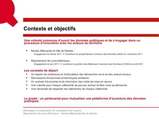 Contexte et objectifs

Une volonté commune d’ouvrir les données publiques et de s’engager dans un
processus d’innovation avec les acteurs du territoire

     Nantes Métropole et ville de Nantes :
         Engagement en février 2011 => Ouverture du portail Nantes Ouverture des Données (NOD) en novembre 2011


     Département de Loire-Atlantique :
         Engagement en juin 2011 => ouverture du portail Loire-Atlantique Ouverture des Données (LOAD) en avril 2012


Les constats de départ
     Un besoin de cohérence et d’articulation des démarches vis-à-vis des acteurs locaux
     Des besoins fonctionnels et techniques similaires
     Un souhait d’économie et de diminution des coûts de mise en œuvre
     Une volonté pour chaque collectivité de pouvoir animer et faire vivre sa démarche
     Une nécessité de respecter les calendriers de chaque collectivité


Le projet : un partenariat pour mutualiser une plateforme d’ouverture des données
publiques

Développer la coopération en mutualisant les moyens
Département de Loire-Atlantique – Nantes Métropole/ville de Nantes
 