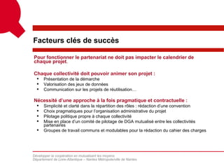 Facteurs clés de succès

Pour fonctionner le partenariat ne doit pas impacter le calendrier de
chaque projet.

Chaque collectivité doit pouvoir animer son projet :
     Présentation de la démarche
     Valorisation des jeux de données
     Communication sur les projets de réutilisation…

Nécessité d’une approche à la fois pragmatique et contractuelle :
     Simplicité et clarté dans la répartition des rôles : rédaction d’une convention
     Choix pragmatiques pour l’organisation administrative du projet
     Pilotage politique propre à chaque collectivité
     Mise en place d’un comité de pilotage de DGA mutualisé entre les collectivités
      partenaires
     Groupes de travail communs et modulables pour la rédaction du cahier des charges




Développer la coopération en mutualisant les moyens
Département de Loire-Atlantique – Nantes Métropole/ville de Nantes
 