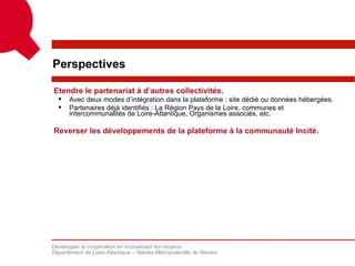 Perspectives

Etendre le partenariat à d’autres collectivités.
     Avec deux modes d’intégration dans la plateforme : site dédié ou données hébergées.
     Partenaires déjà identifiés : La Région Pays de la Loire, communes et
      intercommunalités de Loire-Atlantique, Organismes associés, etc.

Reverser les développements de la plateforme à la communauté Incité.




Développer la coopération en mutualisant les moyens
Département de Loire-Atlantique – Nantes Métropole/ville de Nantes
 