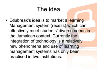 The ideaEdubreak’s idea is to market a learning Management system (recess) which can effectively meet students’ diverse needs in the Jamaican context. Currently the integration of technology is a relatively new phenomena and use of learning management systems has only been practised in two institutions. 