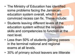 The Ministry of Education has identified some problems facing the Jamaican education system overall, which I am convinced recess can fix. These include:Students leaving different levels of the education system without the requisite skills and competencies to function at the next level. Less than 50% of students gaining passes in the terminal national and regional exams at all levels. 30% of primary school leavers are illiterate 