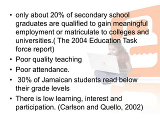 only about 20% of secondary school graduates are qualified to gain meaningful employment or matriculate to colleges and universities.( The 2004 Education Task force report)Poor quality teaching Poor attendance.  30% of Jamaican students read below their grade levels There is low learning, interest and participation. (Carlson and Quello, 2002)