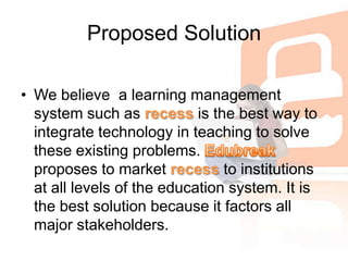 Proposed SolutionWe believe  a learning management system such as recess isthe best way to integrate technology in teaching to solve these existing problems. Edubreak proposes to market recess to institutions at all levels of the education system. It is the best solution because it factors all major stakeholders. 