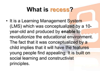 What is recess?It is a Learning Management System (LMS) which was conceptualized by a 10-year-old and produced by enable to revolutionize the educational environment. The fact that it was conceptualized by a child implies that it will have the features young people find appealing. It is built on social learning and constructivist principles.