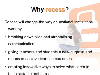 Why recess?Recess will change the way educational institutions work by: breaking down silos and streamlining communication giving teachers and students a new purpose and means to achieve learning outcomes creating innovative ways to solve what seem to be intractable problems 