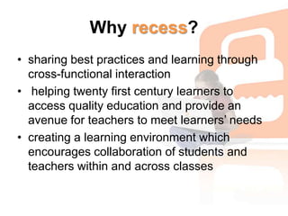 Why recess?sharing best practices and learning through cross-functional interaction  helping twenty first century learners to access quality education and provide an avenue for teachers to meet learners’ needscreating a learning environment which encourages collaboration of students and teachers within and across classes