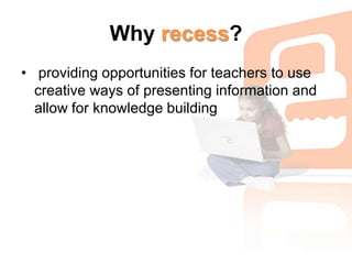 Why recess? providing opportunities for teachers to use creative ways of presenting information and allow for knowledge building
