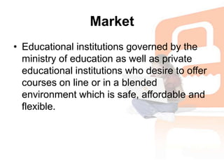 MarketEducational institutions governed by the ministry of education as well as private educational institutions who desire to offer courses on line or in a blended environment which is safe, affordable and flexible.