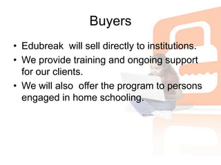 BuyersEdubreak  will sell directly to institutions.We provide training and ongoing support for our clients.We will also  offer the program to persons engaged in home schooling.