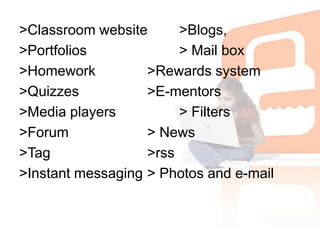 >Classroom website	>Blogs, >Portfolios			> Mail box>Homework		>Rewards system>Quizzes			>E-mentors>Media players		> Filters>Forum			> News>Tag				>rss>Instant messaging	> Photos and e-mail 