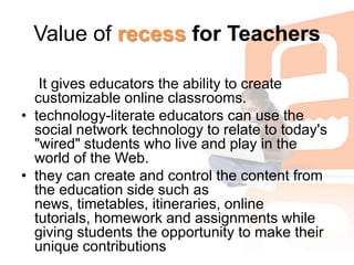Value of recess for Teachers It gives educators the ability to create customizable online classrooms. technology-literate educators can use the social network technology to relate to today's "wired" students who live and play in the world of the Web. they can create and control the content from the education side such as news, timetables, itineraries, online tutorials, homework and assignments while giving students the opportunity to make their unique contributions