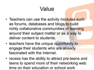 ValueTeachers can use the activity modules such as forums, databases and blogs to build richly collaborative communities of learning around their subject matter or as a way to deliver content to students. teachers have the unique opportunity to engage their students who are already fascinated with the internet.recess has the ability to attract pre-teens and teens to spend more of their networking web time on their education or school work