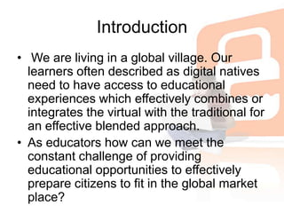 Introduction We are living in a global village. Our learners often described as digital natives need to have access to educational experiences which effectively combines or integrates the virtual with the traditional for an effective blended approach. As educators how can we meet the constant challenge of providing educational opportunities to effectively prepare citizens to fit in the global market place?