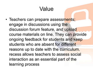 ValueTeachers can prepare assessments; engage in discussions using the discussion forum feature, and upload course materials on line. They can provide ongoing feedback for students and keep students who are absent for different reasons up to date with the curriculum. recess allows teachers to assess social interaction as an essential part of the learning process