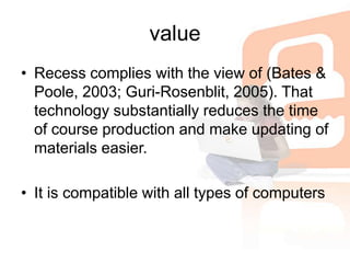 valueRecess complies with the view of (Bates & Poole, 2003; Guri-Rosenblit, 2005). That technology substantially reduces the time of course production and make updating of materials easier. It is compatible with all types of computers