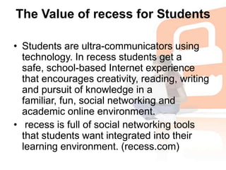 The Value of recess for StudentsStudents are ultra-communicators using technology. In recess students get a safe, school-based Internet experience that encourages creativity, reading, writing and pursuit of knowledge in a familiar, fun, social networking and academic online environment.recess is full of social networking tools that students want integrated into their learning environment. (recess.com)