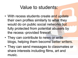 Value to students:With recess students create and update their own profiles similarly to what they would do on public social networks but fully protected from potential abusers by the recess -provided firewall. They can contribute to news or write blogs, helping them become better writers. They can send messages to classmates or share interests including films, art and music. 