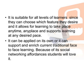 It is suitable for all levels of learners  since they can choose which feature they desire and it allows for learning to take place anytime, anyplace and supports learning at any desired pace. It can be applied on its own or it can support and enrich current traditional face to face learning. Because of its social networking affordances students will love it.