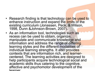 Research finding is that technology can be used to enhance instruction and expand the limits of the existing curriculum (Jonassen, Peck, & Wilson, 1998, Dunn &Johnson-Brown, 2007). As an information tool, technologies such as recess can be used to obtain, organize, manipulate and communicate knowledge and information and address the range of differing learning styles and the different modalities of individual learning strengths. It also provides contexts that are information rich, and learner-centered. The learning activities are designed to help participants acquire technological social and academic skills thus catering to the cognitive, affective and psychomotor development of the learner.