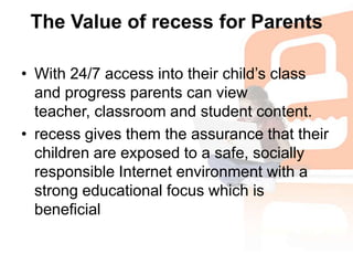 The Value of recess for ParentsWith 24/7 access into their child’s class and progress parents can view teacher, classroom and student content. recess gives them the assurance that their children are exposed to a safe, socially responsible Internet environment with a strong educational focus which is beneficial