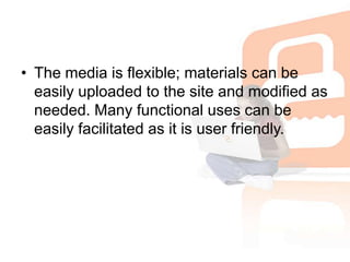 The media is flexible; materials can be easily uploaded to the site and modified as needed. Many functional uses can be easily facilitated as it is user friendly.