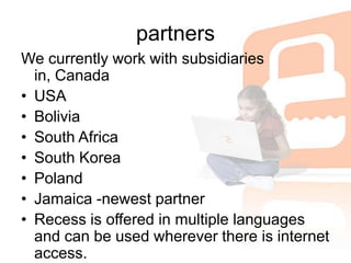 partnersWe currently work with subsidiaries in, Canada USABolivia South Africa South KoreaPolandJamaica -newest partnerRecess is offered in multiple languages and can be used wherever there is internet access.