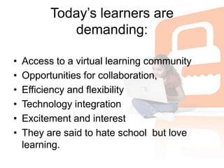 Today’s learners are demanding:Access to a virtual learning communityOpportunities for collaboration,Efficiency and flexibilityTechnology integrationExcitement and interest They are said to hate school  but love learning.