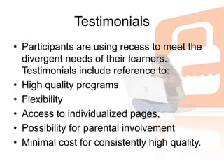 TestimonialsParticipants are using recess to meet the divergent needs of their learners. Testimonials include reference to:High quality programsFlexibilityAccess to individualized pages,Possibility for parental involvementMinimal cost for consistently high quality.