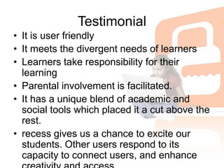 TestimonialIt is user friendlyIt meets the divergent needs of learnersLearners take responsibility for their learningParental involvement is facilitated.It has a unique blend of academic and social tools which placed it a cut above the rest. recess gives us a chance to excite our students. Other users respond to its capacity to connect users, and enhance creativity and access.