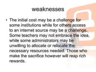weaknessesThe initial cost may be a challenge for some institutions while for others access to an internet source may be a challenge.Some teachers may not embrace the idea, while some administrators may be unwilling to allocate or relocate the necessary resources needed. Those who make the sacrifice however will reap rich rewards.