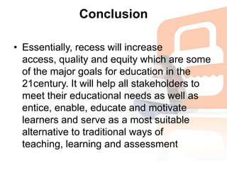 ConclusionEssentially, recess will increase access, quality and equity which are some of the major goals for education in the 21century. It will help all stakeholders to meet their educational needs as well as entice, enable, educate and motivate learners and serve as a most suitable alternative to traditional ways of teaching, learning and assessment